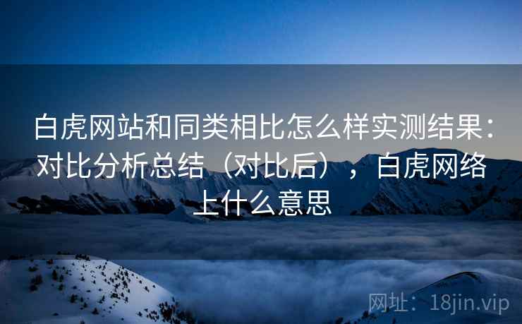白虎网站和同类相比怎么样实测结果：对比分析总结（对比后），白虎网络上什么意思