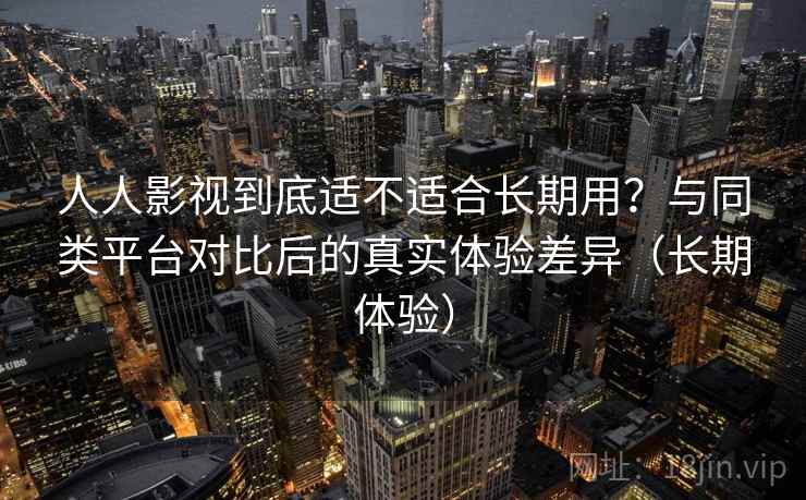 人人影视到底适不适合长期用？与同类平台对比后的真实体验差异（长期体验）