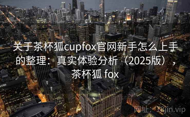 关于茶杯狐cupfox官网新手怎么上手的整理：真实体验分析（2025版），茶杯狐 fox