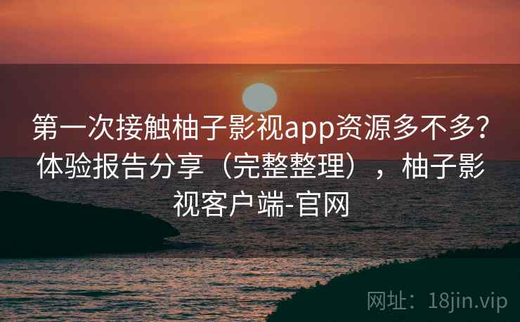 第一次接触柚子影视app资源多不多？体验报告分享（完整整理），柚子影视客户端-官网