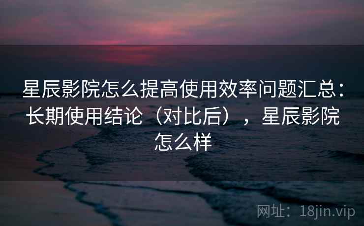 星辰影院怎么提高使用效率问题汇总：长期使用结论（对比后），星辰影院怎么样