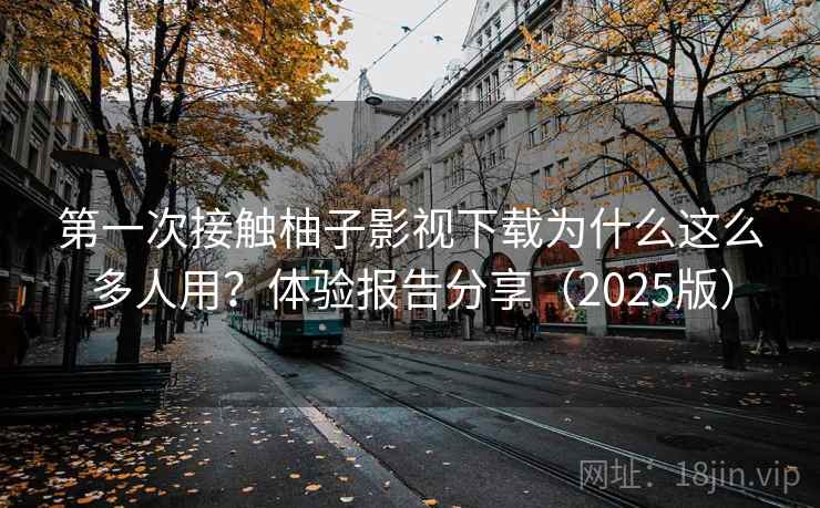 第一次接触柚子影视下载为什么这么多人用？体验报告分享（2025版）