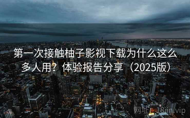 第一次接触柚子影视下载为什么这么多人用？体验报告分享（2025版）