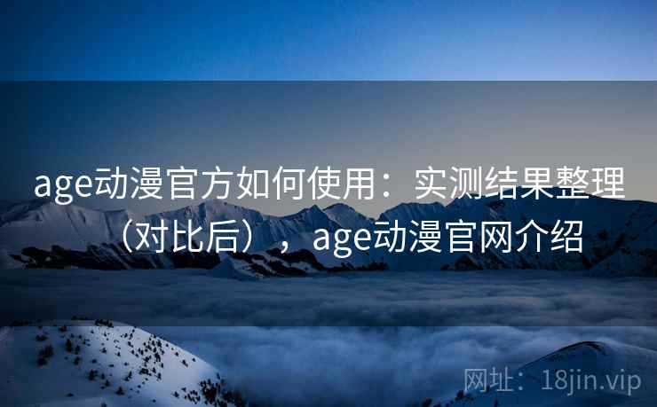 age动漫官方如何使用：实测结果整理（对比后），age动漫官网介绍