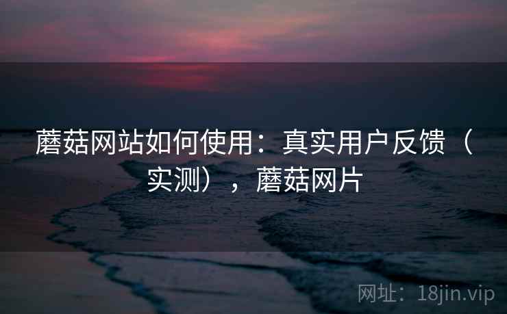 蘑菇网站如何使用：真实用户反馈（实测），蘑菇网片