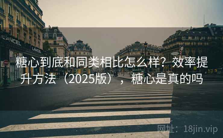 糖心到底和同类相比怎么样？效率提升方法（2025版），糖心是真的吗