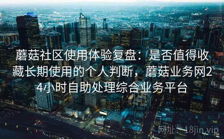 蘑菇社区使用体验复盘：是否值得收藏长期使用的个人判断，蘑菇业务网24小时自助处理综合业务平台