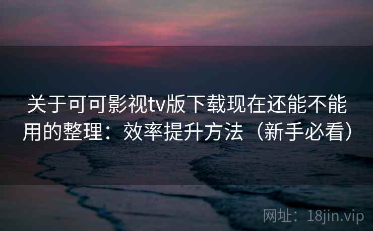 关于可可影视tv版下载现在还能不能用的整理：效率提升方法（新手必看）