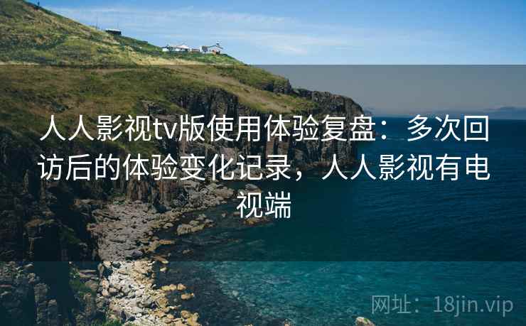 人人影视tv版使用体验复盘:多次回访后的体验变化记录,人人影视有电视端 人人影视tv版使用体验复盘:多次回访后的体验变化记录,人人影视有电视端