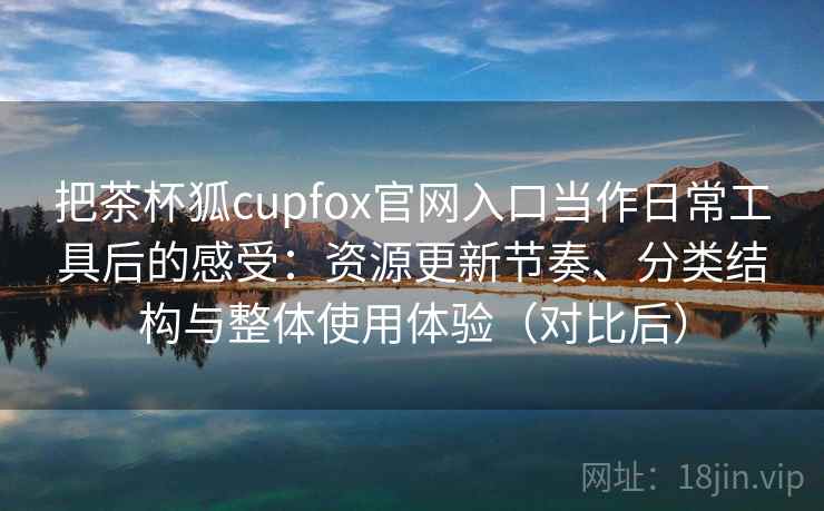 把茶杯狐cupfox官网入口当作日常工具后的感受：资源更新节奏、分类结构与整体使用体验（对比后）