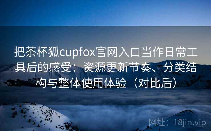 把茶杯狐cupfox官网入口当作日常工具后的感受：资源更新节奏、分类结构与整体使用体验（对比后）