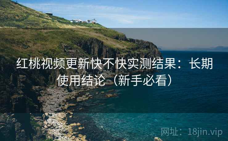红桃视频更新快不快实测结果：长期使用结论（新手必看）