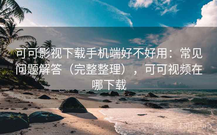 可可影视下载手机端好不好用：常见问题解答（完整整理），可可视频在哪下载