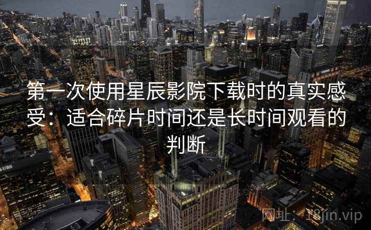 第一次使用星辰影院下载时的真实感受：适合碎片时间还是长时间观看的判断