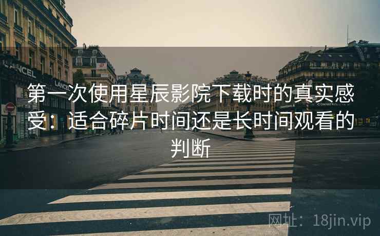 第一次使用星辰影院下载时的真实感受：适合碎片时间还是长时间观看的判断