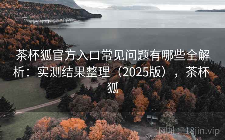 茶杯狐官方入口常见问题有哪些全解析:实测结果整理(2025版),茶杯 狐 茶杯狐官方入口常见问题有哪些全解析:实测结果整理(2025版),茶杯 狐