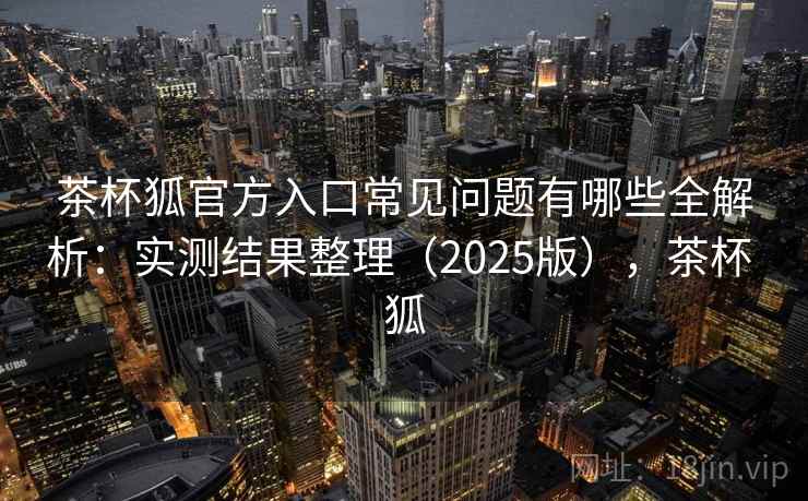 茶杯狐官方入口常见问题有哪些全解析:实测结果整理(2025版),茶杯 狐 茶杯狐官方入口常见问题有哪些全解析:实测结果整理(2025版),茶杯 狐