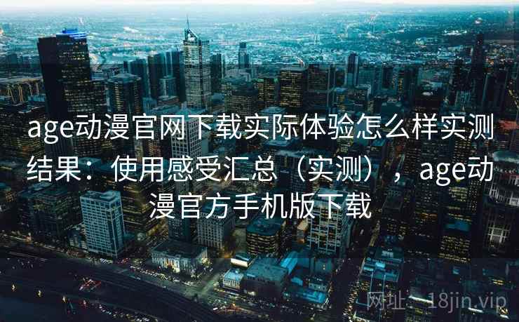 age动漫官网下载实际体验怎么样实测结果：使用感受汇总（实测），age动漫官方手机版下载