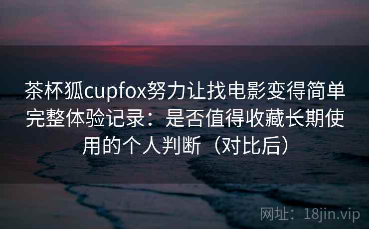 茶杯狐cupfox努力让找电影变得简单完整体验记录：是否值得收藏长期使用的个人判断（对比后）