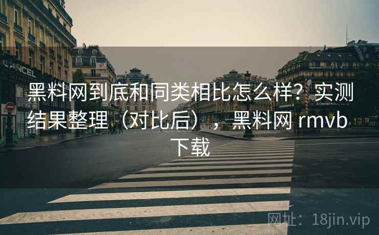 黑料网到底和同类相比怎么样？实测结果整理（对比后），黑料网 rmvb 下载