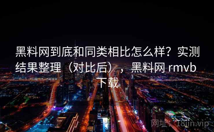 黑料网到底和同类相比怎么样？实测结果整理（对比后），黑料网 rmvb 下载
