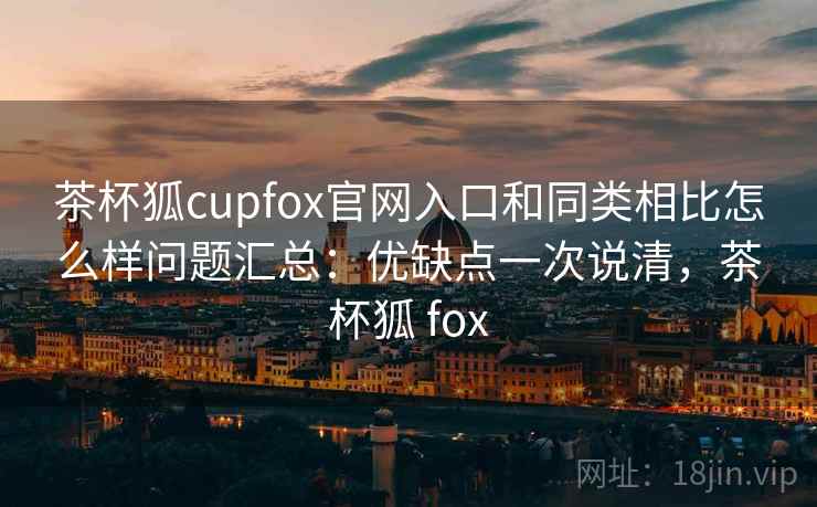茶杯狐cupfox官网入口和同类相比怎么样问题汇总：优缺点一次说清，茶杯狐 fox
