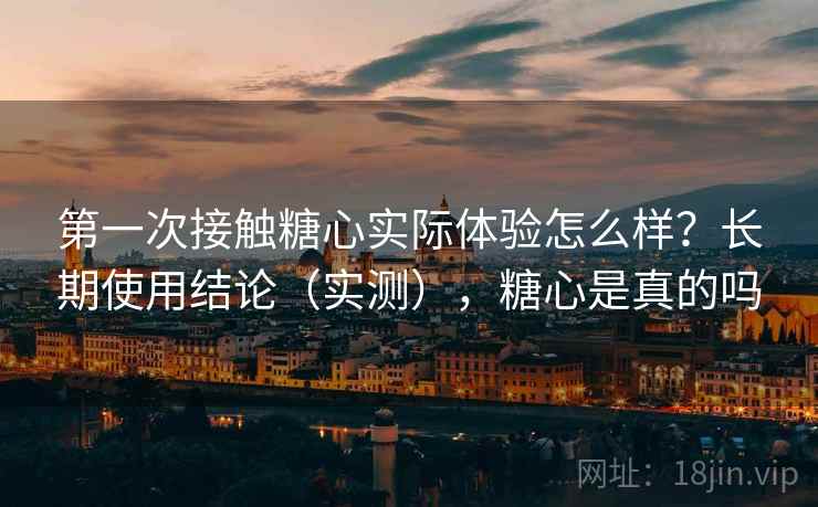 第一次接触糖心实际体验怎么样？长期使用结论（实测），糖心是真的吗