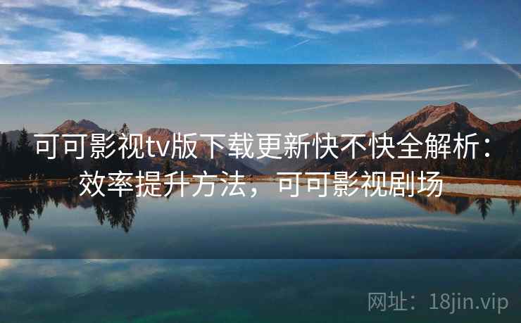 可可影视tv版下载更新快不快全解析：效率提升方法，可可影视剧场