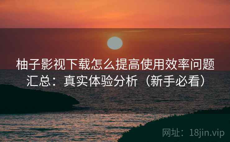 柚子影视下载怎么提高使用效率问题汇总:真实体验分析(新手必看) 柚子影视下载怎么提高使用效率问题汇总:真实体验分析(新手必看)
