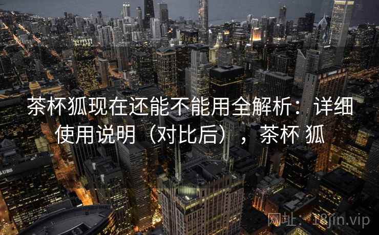 茶杯狐现在还能不能用全解析:详细使用说明(对比后),茶杯 狐 茶杯狐现在还能不能用全解析:详细使用说明(对比后),茶杯 狐