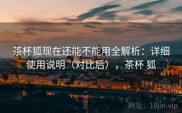 茶杯狐现在还能不能用全解析:详细使用说明(对比后),茶杯 狐 茶杯狐现在还能不能用全解析:详细使用说明(对比后),茶杯 狐