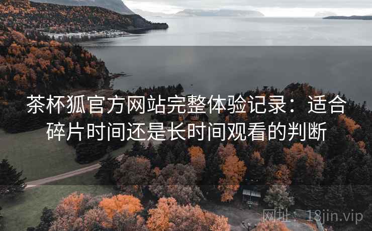 茶杯狐官方网站完整体验记录:适合碎片时间还是长时间观看的判断 茶杯狐官方网站完整体验记录:适合碎片时间还是长时间观看的判断