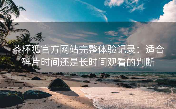 茶杯狐官方网站完整体验记录:适合碎片时间还是长时间观看的判断 茶杯狐官方网站完整体验记录:适合碎片时间还是长时间观看的判断