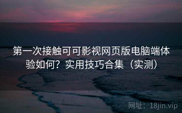 第一次接触可可影视网页版电脑端体验如何？实用技巧合集（实测）