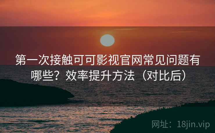 第一次接触可可影视官网常见问题有哪些?效率提升方法(对比后) 第一次接触可可影视官网常见问题有哪些?效率提升方法(对比后)