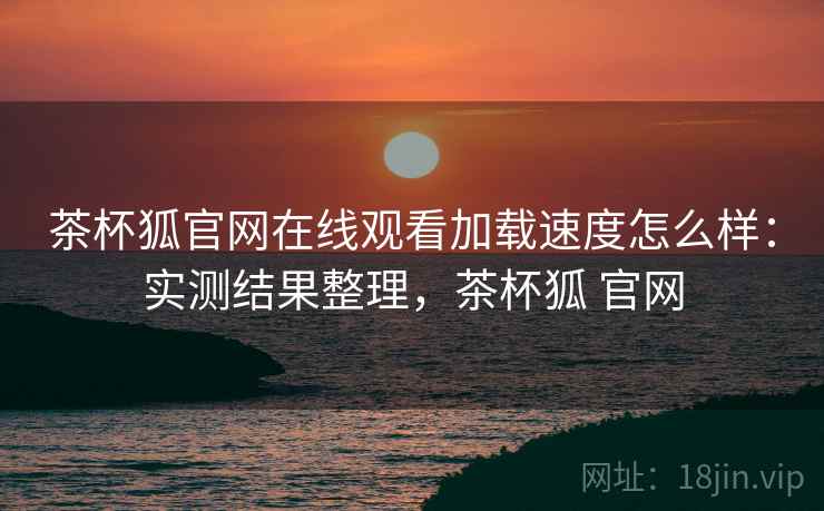 茶杯狐官网在线观看加载速度怎么样：实测结果整理，茶杯狐 官网