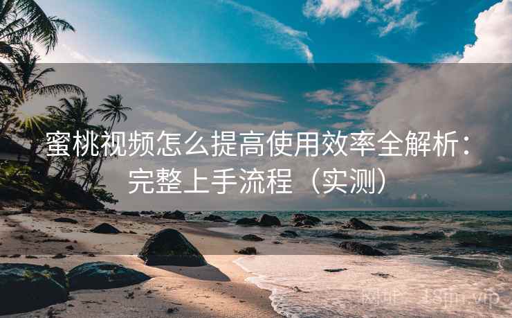 蜜桃视频怎么提高使用效率全解析：完整上手流程（实测）