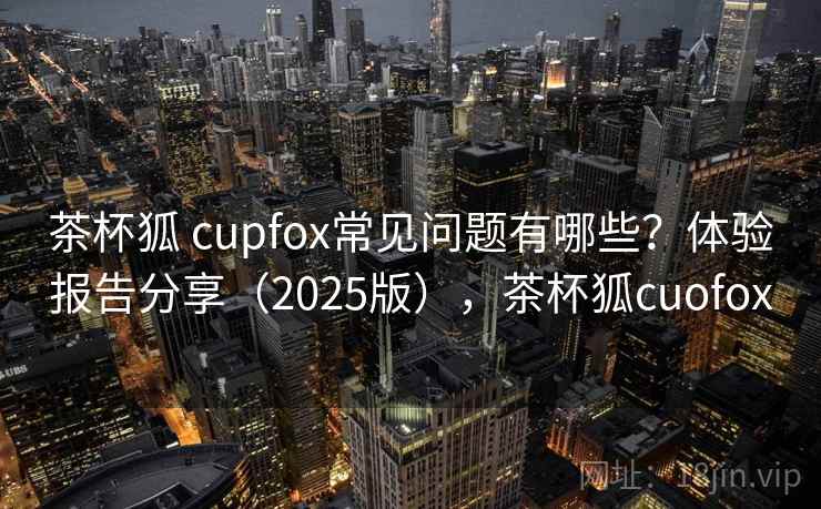 茶杯狐 cupfox常见问题有哪些?体验报告分享(2025版),茶杯狐cuofox 茶杯狐 cupfox常见问题有哪些?体验报告分享(2025版),茶杯狐cuofox
