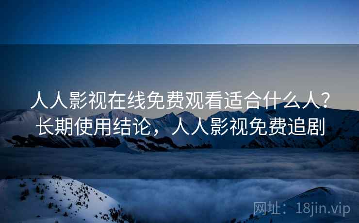 人人影视在线免费观看适合什么人？长期使用结论，人人影视免费追剧