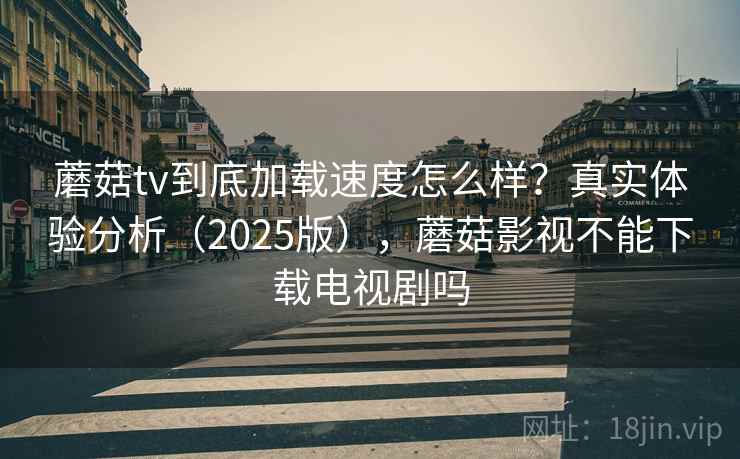 蘑菇tv到底加载速度怎么样？真实体验分析（2025版），蘑菇影视不能下载电视剧吗