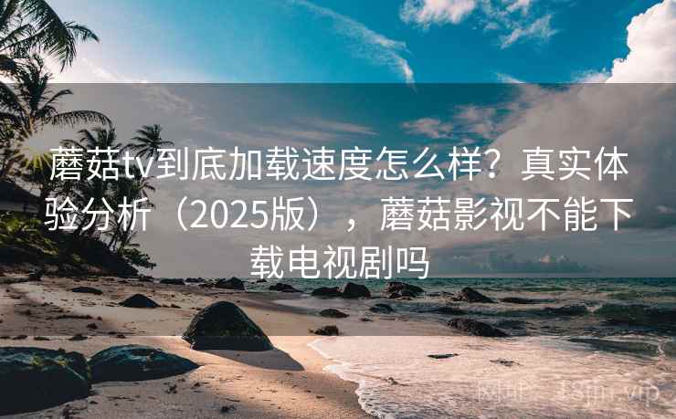 蘑菇tv到底加载速度怎么样？真实体验分析（2025版），蘑菇影视不能下载电视剧吗