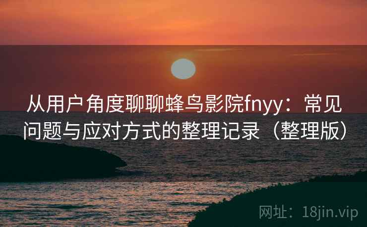 从用户角度聊聊蜂鸟影院fnyy：常见问题与应对方式的整理记录（整理版）