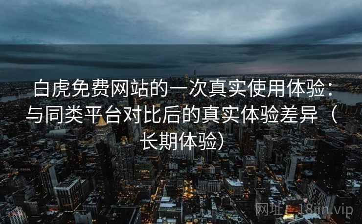 白虎免费网站的一次真实使用体验：与同类平台对比后的真实体验差异（长期体验）
