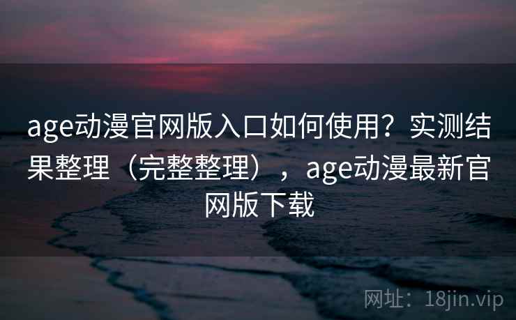 age动漫官网版入口如何使用？实测结果整理（完整整理），age动漫最新官网版下载