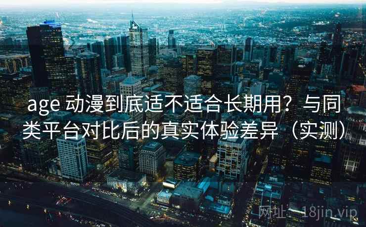 age 动漫到底适不适合长期用？与同类平台对比后的真实体验差异（实测）