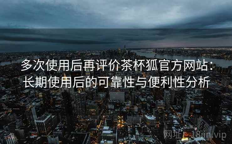 多次使用后再评价茶杯狐官方网站:长期使用后的可靠性与便利性分析 多次使用后再评价茶杯狐官方网站:长期使用后的可靠性与便利性分析