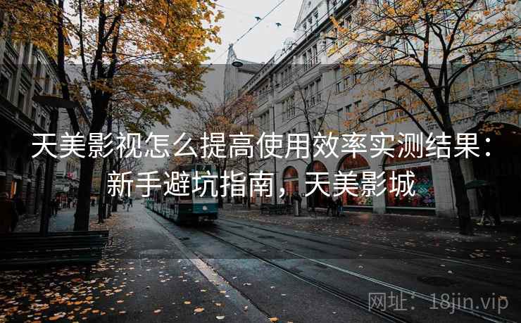 天美影视怎么提高使用效率实测结果：新手避坑指南，天美影城