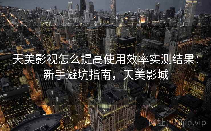 天美影视怎么提高使用效率实测结果：新手避坑指南，天美影城