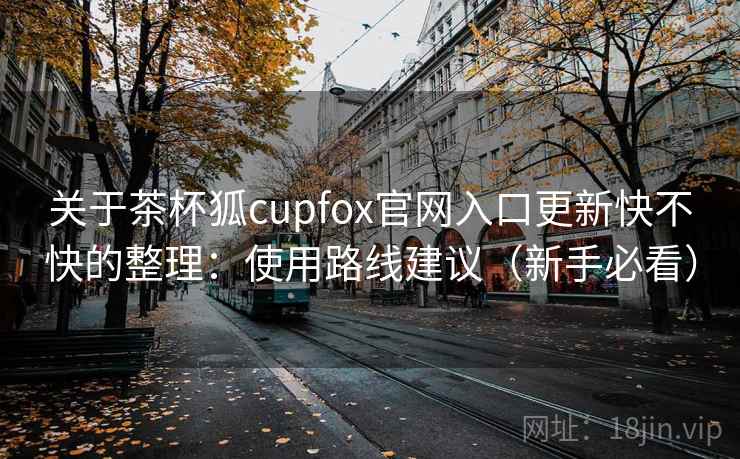 关于茶杯狐cupfox官网入口更新快不快的整理:使用路线建议(新手必看) 关于茶杯狐cupfox官网入口更新快不快的整理:使用路线建议(新手必看)