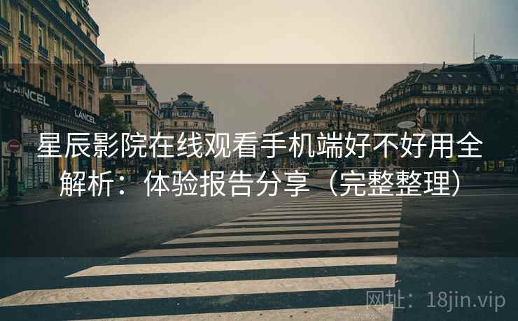 星辰影院在线观看手机端好不好用全解析：体验报告分享（完整整理）